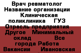 Врач ревматолог › Название организации ­ Клиническая поликлиника №3 ГУЗ › Отрасль предприятия ­ Другое › Минимальный оклад ­ 7 857 - Все города Работа » Вакансии   . Ивановская обл.